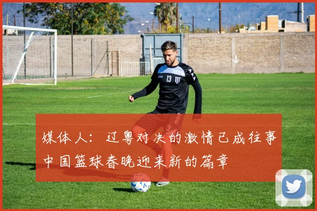 媒体人：辽粤对决的激情已成往事中国篮球春晚迎来新的篇章