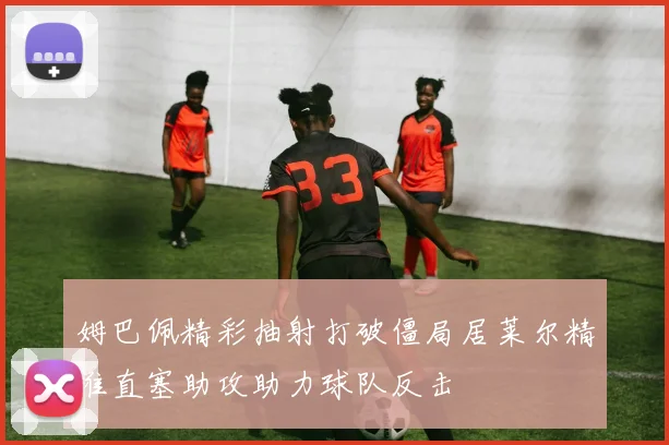 姆巴佩精彩抽射打破僵局居莱尔精准直塞助攻助力球队反击