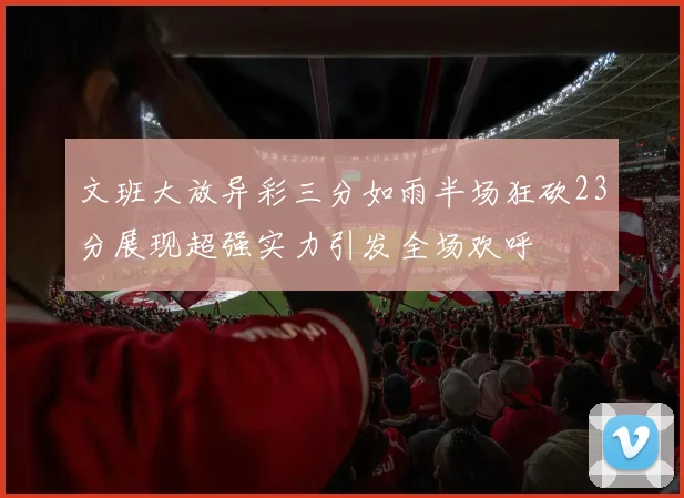 文班大放异彩三分如雨半场狂砍23分展现超强实力引发全场欢呼