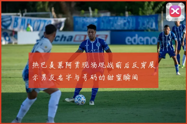 热巴羡慕阿贾现场观战前后反穿展示男友名字与号码的甜蜜瞬间