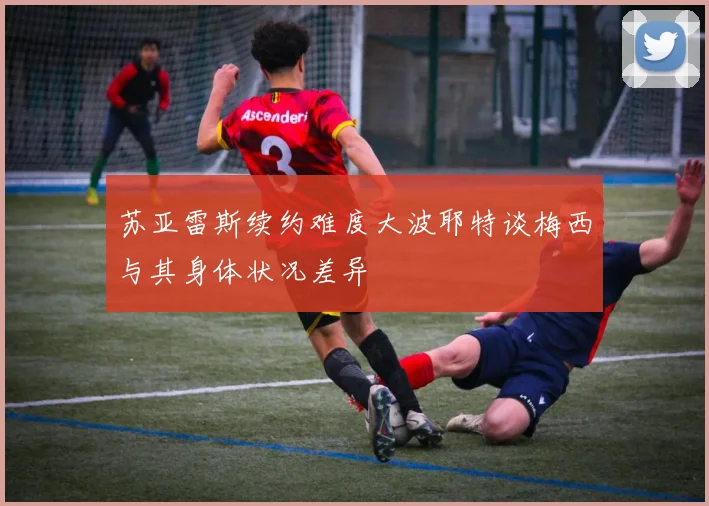 苏亚雷斯续约难度大波耶特谈梅西与其身体状况差异