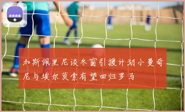 加斯佩里尼谈冬窗引援计划小曼奇尼与埃尔莫索有望回归罗马