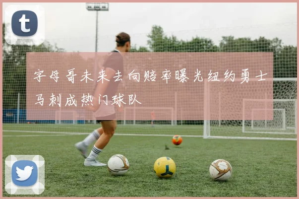字母哥未来去向赔率曝光纽约勇士马刺成热门球队