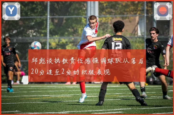 邱彪谈执教责任感强调球队从落后20分追至2分的积极表现