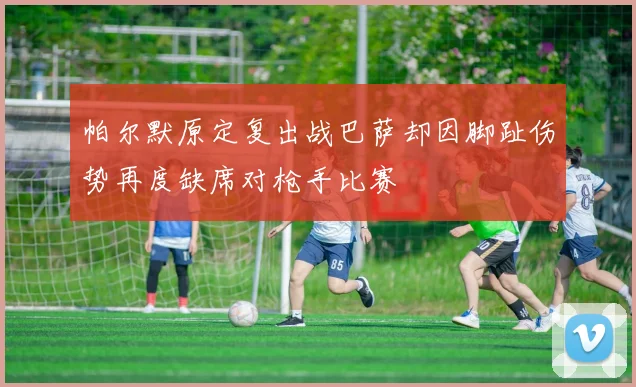 帕尔默原定复出战巴萨却因脚趾伤势再度缺席对枪手比赛