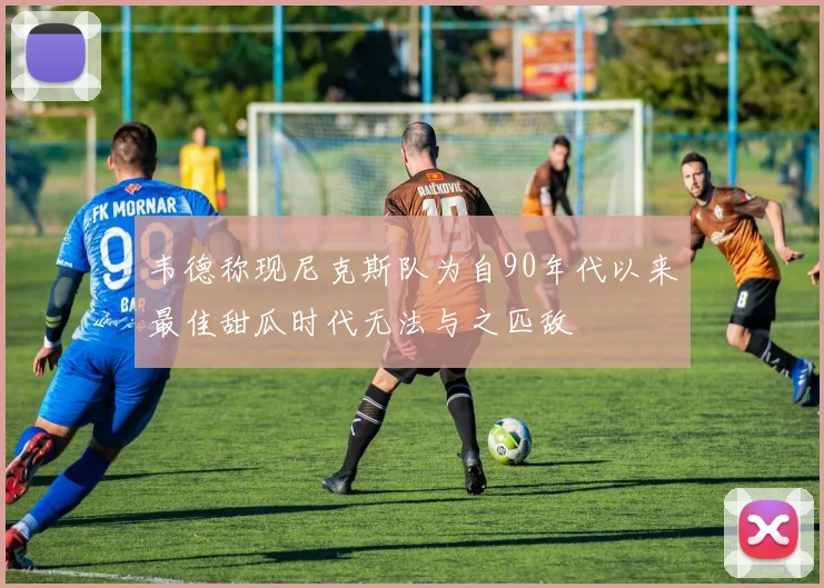韦德称现尼克斯队为自90年代以来最佳甜瓜时代无法与之匹敌