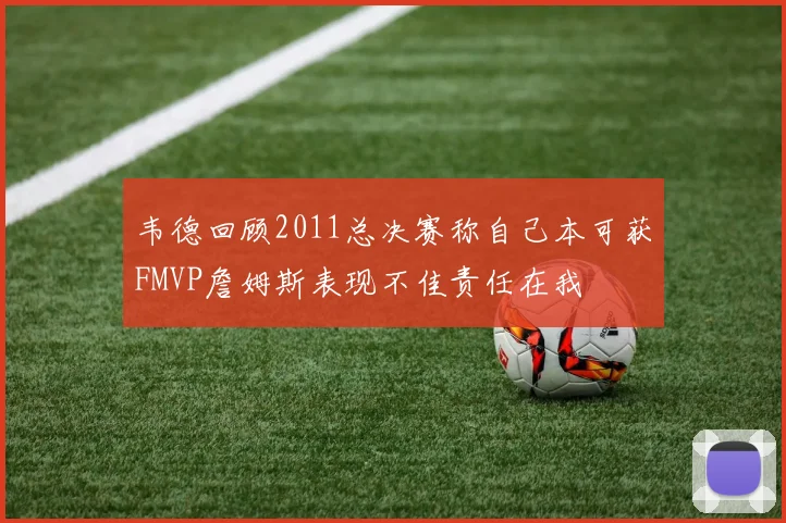 韦德回顾2011总决赛称自己本可获FMVP詹姆斯表现不佳责任在我