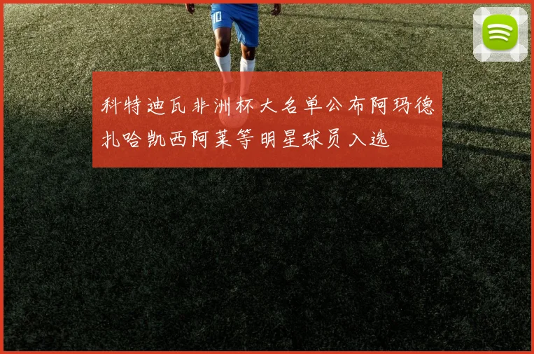 科特迪瓦非洲杯大名单公布阿玛德扎哈凯西阿莱等明星球员入选