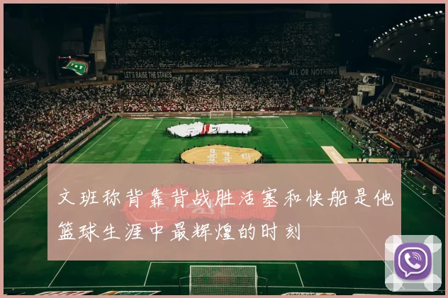 文班称背靠背战胜活塞和快船是他篮球生涯中最辉煌的时刻