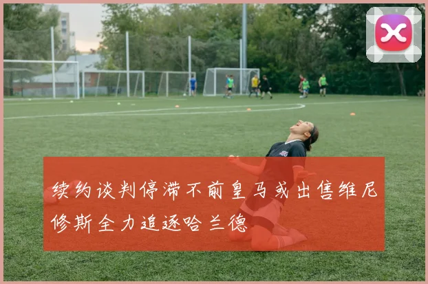 续约谈判停滞不前皇马或出售维尼修斯全力追逐哈兰德
