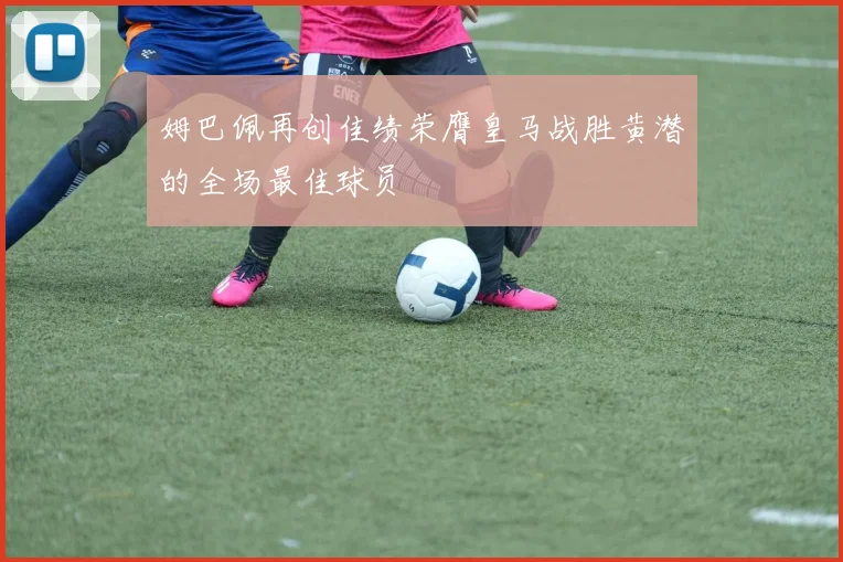 姆巴佩再创佳绩荣膺皇马战胜黄潜的全场最佳球员