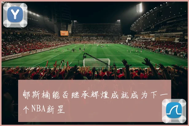 郇斯楠能否继承辉煌成就成为下一个NBA新星