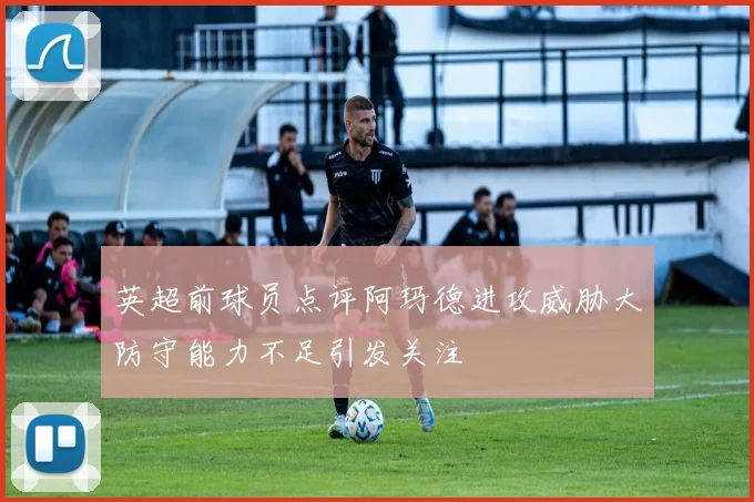 英超前球员点评阿玛德进攻威胁大防守能力不足引发关注