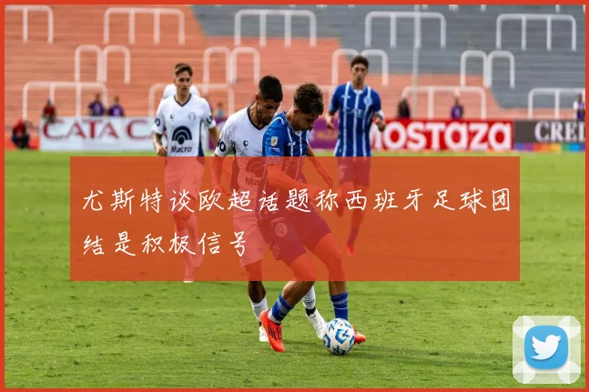 尤斯特谈欧超话题称西班牙足球团结是积极信号