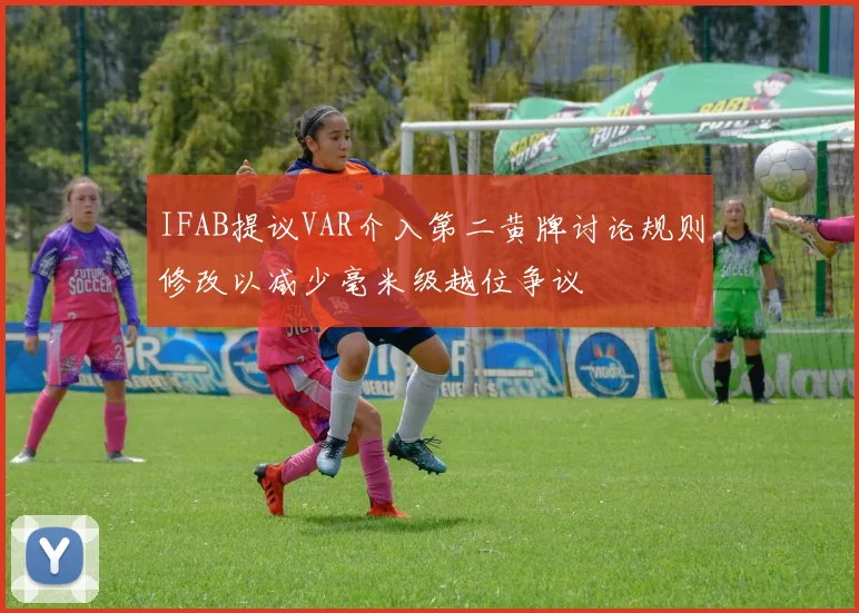 IFAB提议VAR介入第二黄牌讨论规则修改以减少毫米级越位争议