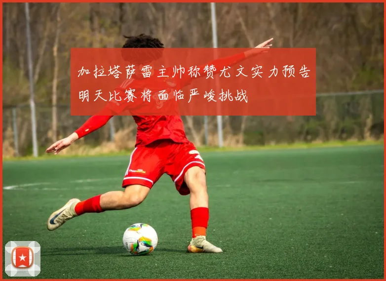 加拉塔萨雷主帅称赞尤文实力预告明天比赛将面临严峻挑战