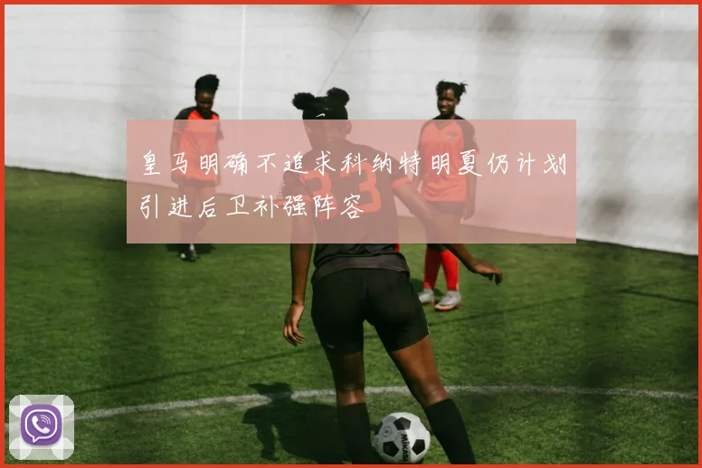 皇马明确不追求科纳特明夏仍计划引进后卫补强阵容