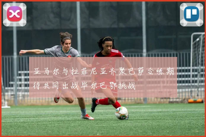 亚马尔与拉菲尼亚齐聚巴萨合练期待共同出战毕尔巴鄂挑战