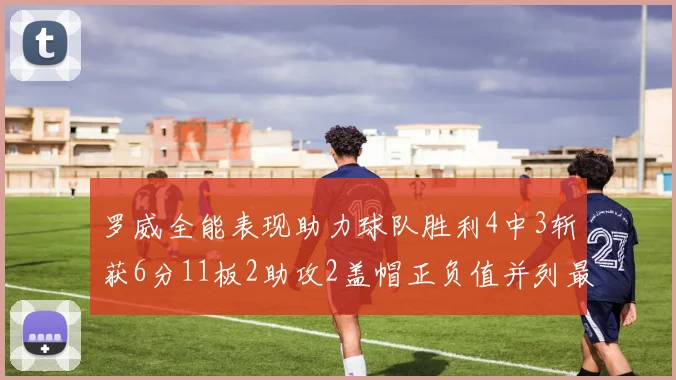 罗威全能表现助力球队胜利4中3斩获6分11板2助攻2盖帽正负值并列最高