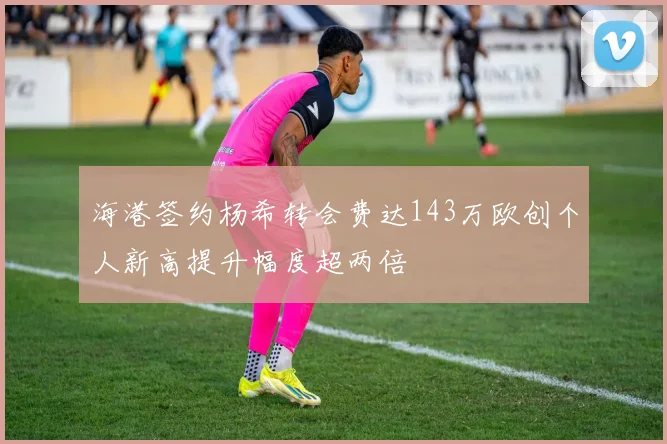 海港签约杨希转会费达143万欧创个人新高提升幅度超两倍