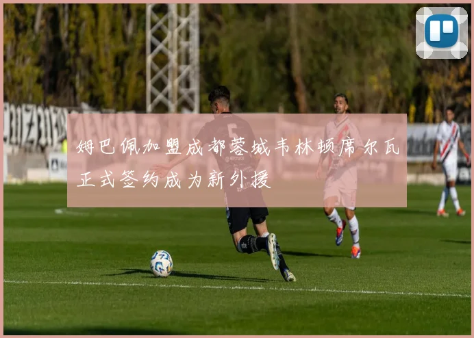 姆巴佩加盟成都蓉城韦林顿席尔瓦正式签约成为新外援