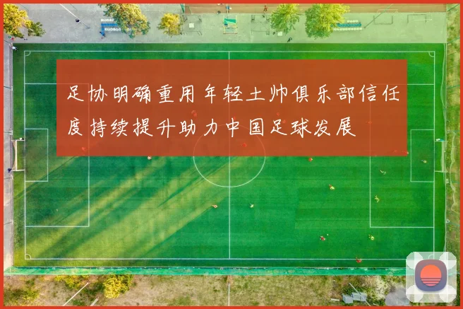 足协明确重用年轻土帅俱乐部信任度持续提升助力中国足球发展