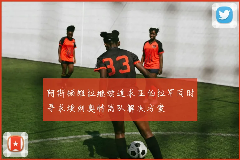 阿斯顿维拉继续追求亚伯拉罕同时寻求埃利奥特离队解决方案